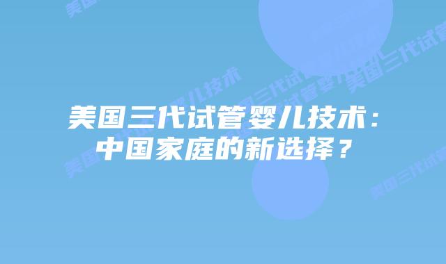 美国三代试管婴儿技术:中国家庭的新选择?