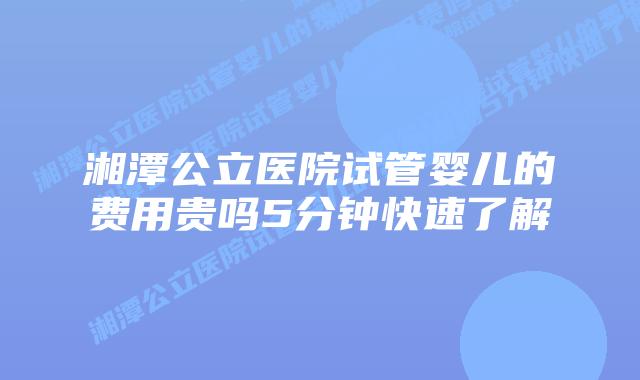 湘潭公立医院试管婴儿的费用贵吗5分钟快速了解