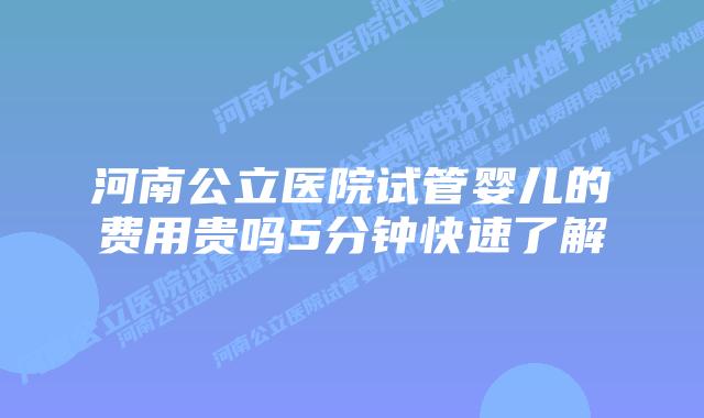 河南公立医院试管婴儿的费用贵吗5分钟快速了解