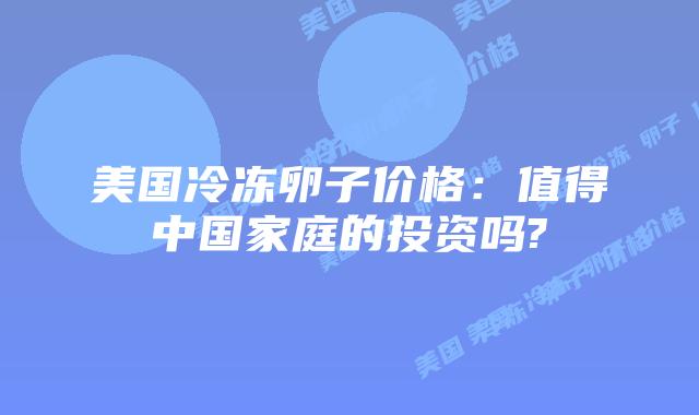 美国冷冻卵子价格:值得中国家庭的投资吗?