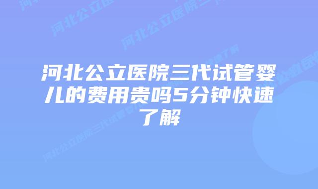 河北公立医院三代试管婴儿的费用贵吗5分钟快速了解