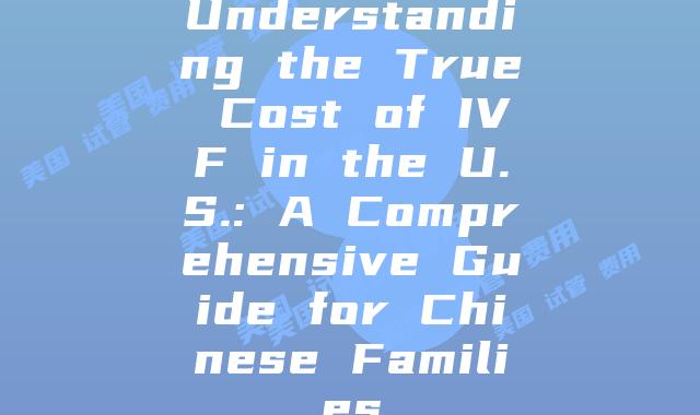 Understanding the True Cost of IVF in the U.S.: A Comprehensive Guide for Chinese Families