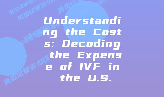 Understanding the Costs: Decoding the Expense of IVF in the U.S.
