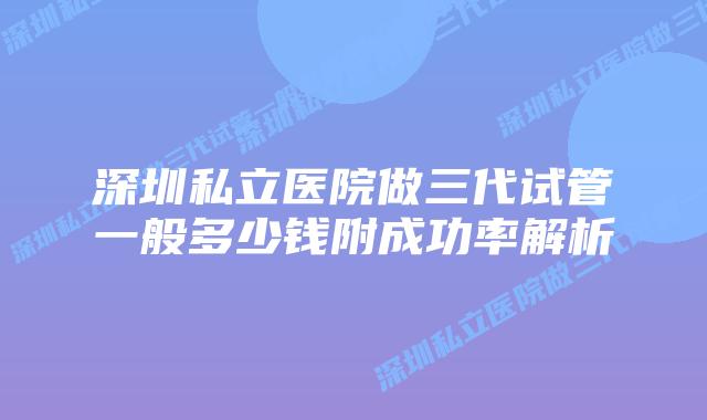 深圳私立医院做三代试管一般多少钱附成功率解析