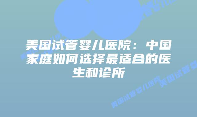 美国试管婴儿医院:中国家庭如何选择最适合的医生和诊所