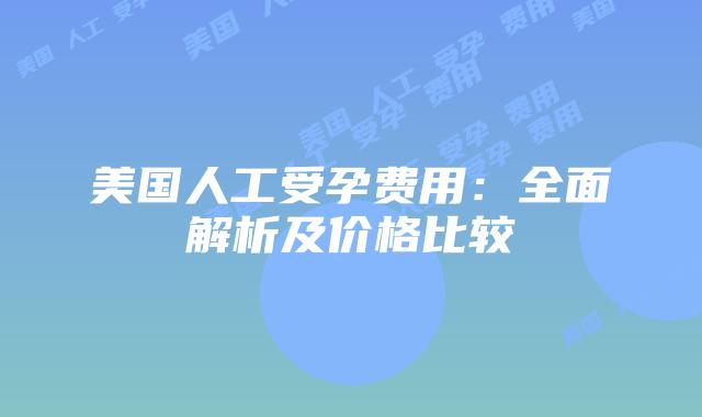 美国人工受孕费用：全面解析及价格比较