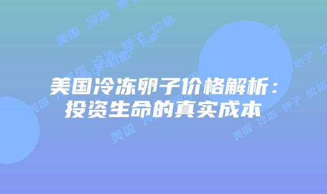 美国冷冻卵子价格解析:投资生命的真实成本