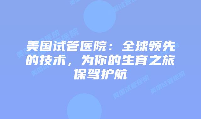 美国试管医院:全球领先的技术,为你的生育之旅保驾护航