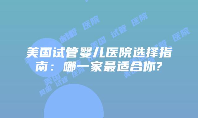 美国试管婴儿医院选择指南:哪一家最适合你?