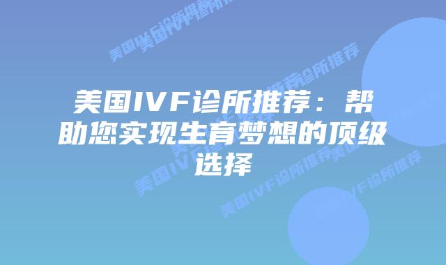 美国IVF诊所推荐：帮助您实现生育梦想的顶级选择