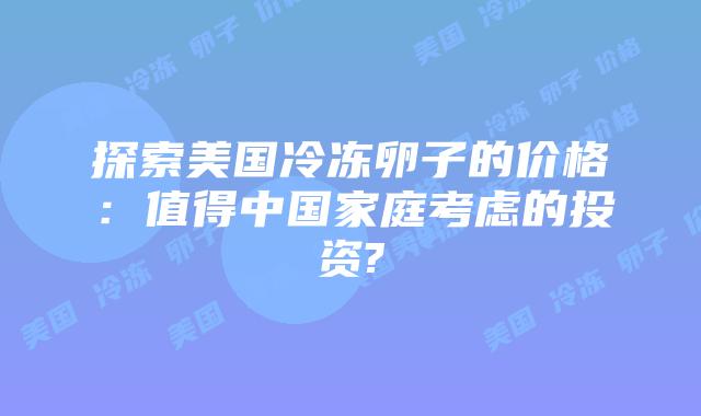 探索美国冷冻卵子的价格:值得中国家庭考虑的投资?