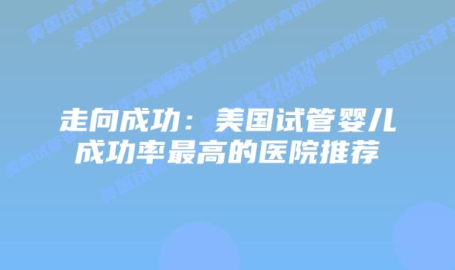 走向成功:美国试管婴儿成功率最高的医院推荐