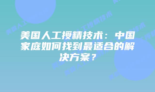 美国人工授精技术:中国家庭如何找到最适合的解决方案?