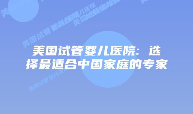 美国试管婴儿医院: 选择最适合中国家庭的专家