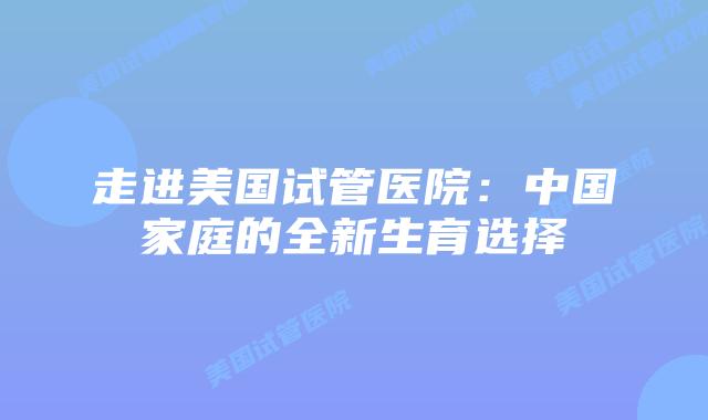 走进美国试管医院：中国家庭的全新生育选择