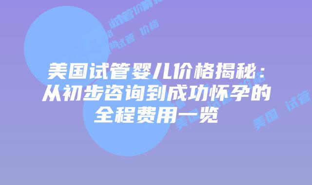 美国试管婴儿价格揭秘:从初步咨询到成功怀孕的全程费用一览