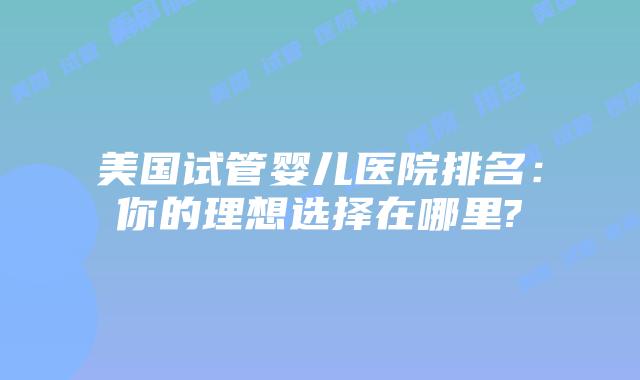美国试管婴儿医院排名:你的理想选择在哪里?