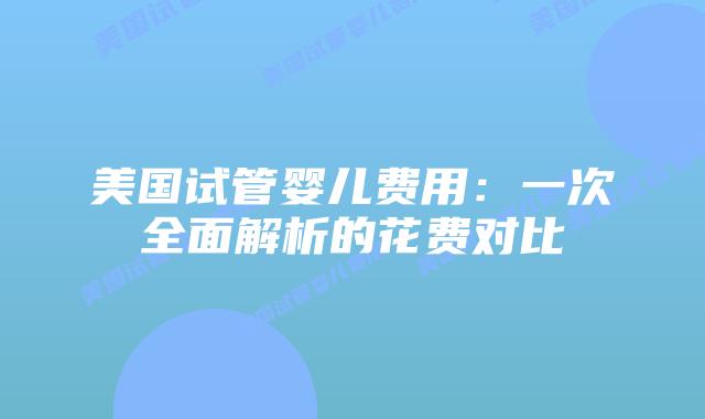 美国试管婴儿费用：一次全面解析的花费对比