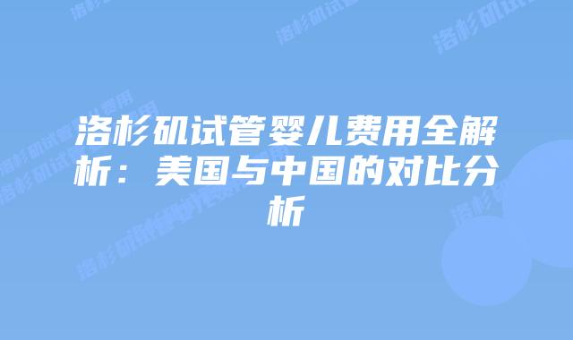 洛杉矶试管婴儿费用全解析：美国与中国的对比分析