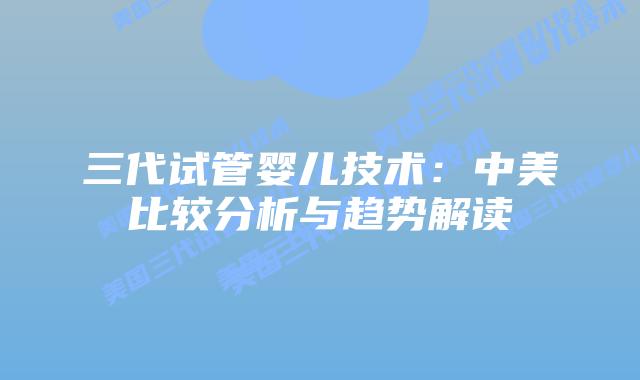 三代试管婴儿技术：中美比较分析与趋势解读