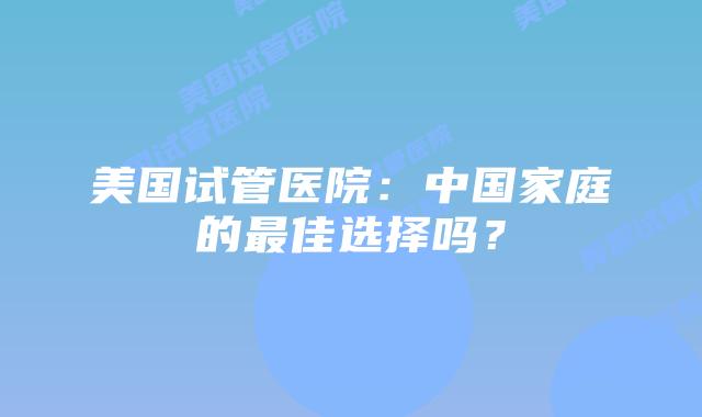 美国试管医院：中国家庭的最佳选择吗？