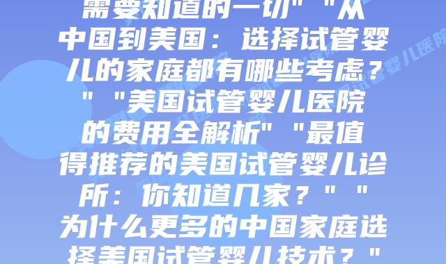 赴美试管婴儿之旅：与你共享无国界的爱” “美国试管婴儿全程解析：你需要知道的一切” “从中国到美国：选择试管婴儿的家庭都有哪些考虑？” “美国试管婴儿医院的费用全解析” “最值得推荐的美国试管婴儿诊所：你知道几家？” “为什么更多的中国家庭选择美国试管婴儿技术？” “中美试管婴儿对比分析：关键差异在哪里？” “跨越半个地球的