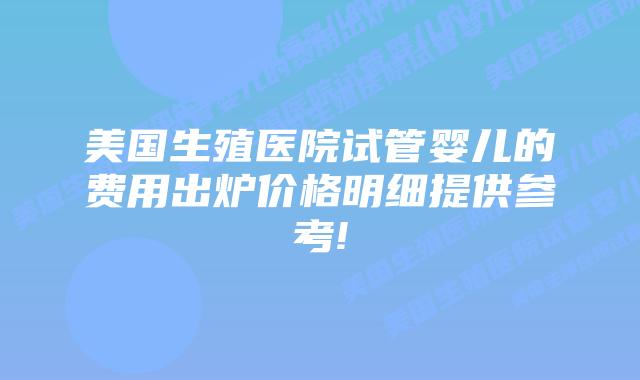 美国生殖医院试管婴儿的费用出炉价格明细提供参考!