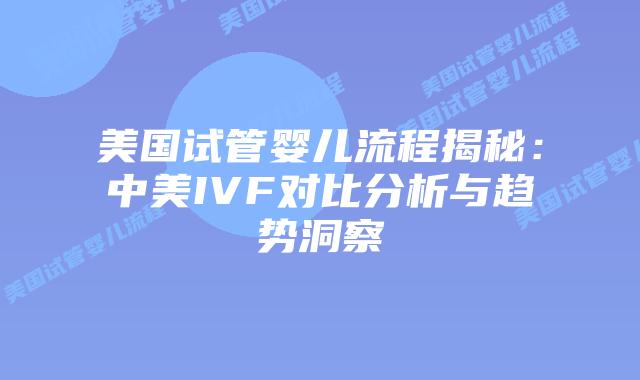 美国试管婴儿流程揭秘：中美IVF对比分析与趋势洞察