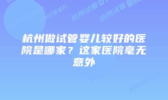 杭州做试管婴儿较好的医院是哪家？这家医院毫无意外