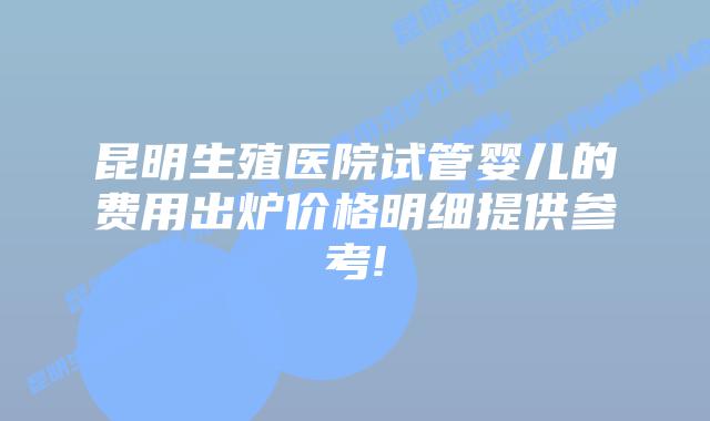 昆明生殖医院试管婴儿的费用出炉价格明细提供参考!