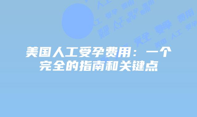 美国人工受孕费用:一个完全的指南和关键点