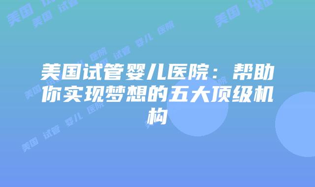 美国试管婴儿医院:帮助你实现梦想的五大顶级机构