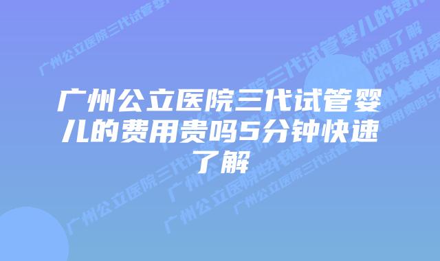 广州公立医院三代试管婴儿的费用贵吗5分钟快速了解