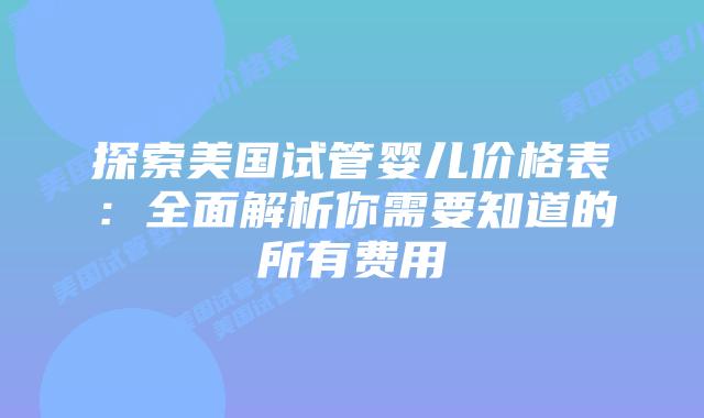 探索美国试管婴儿价格表:全面解析你需要知道的所有费用