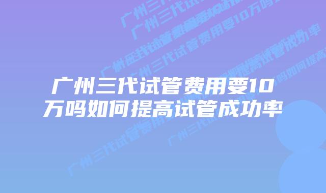 广州三代试管费用要10万吗如何提高试管成功率