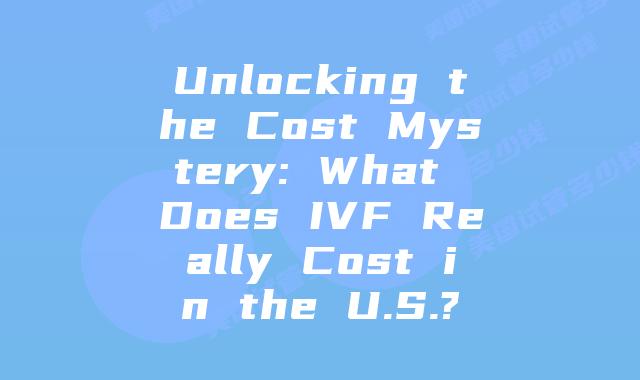 Unlocking the Cost Mystery: What Does IVF Really Cost in the U.S.?
