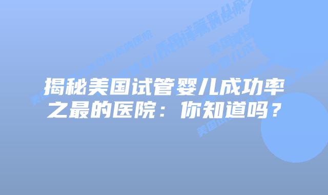 揭秘美国试管婴儿成功率之最的医院:你知道吗?