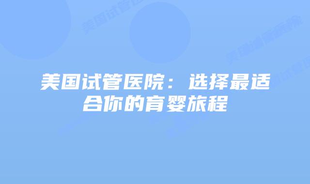 美国试管医院:选择最适合你的育婴旅程