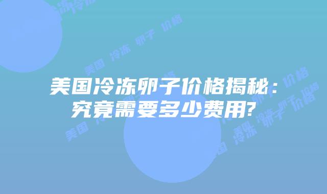 美国冷冻卵子价格揭秘:究竟需要多少费用?
