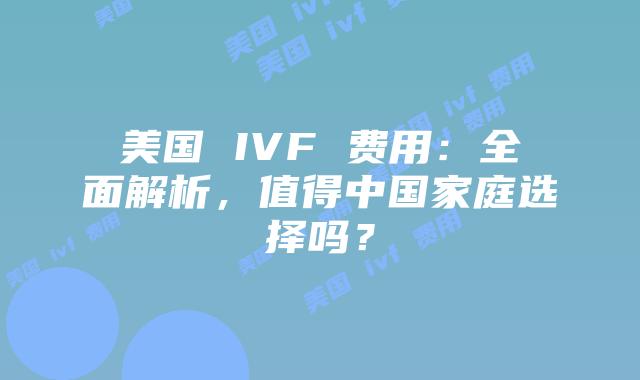 美国 IVF 费用:全面解析,值得中国家庭选择吗?