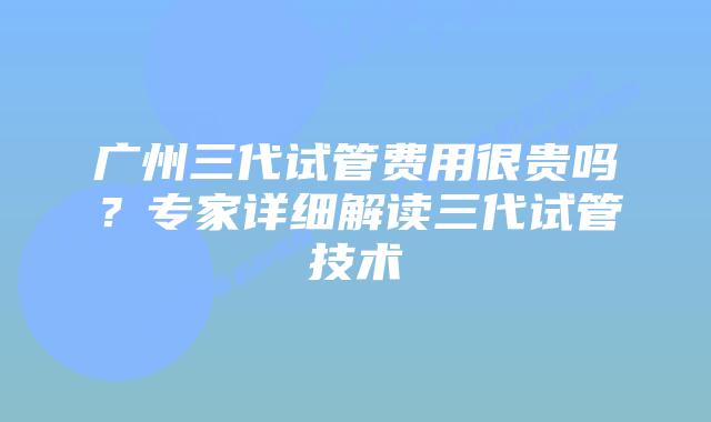 广州三代试管费用很贵吗?专家详细解读三代试管技术
