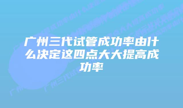 广州三代试管成功率由什么决定这四点大大提高成功率