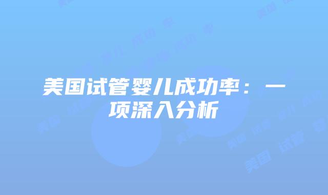 美国试管婴儿成功率：一项深入分析