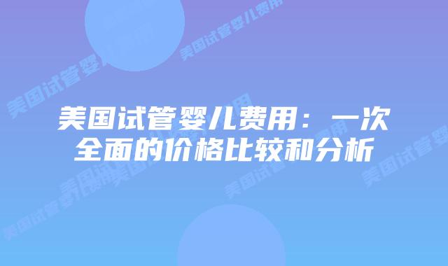 美国试管婴儿费用：一次全面的价格比较和分析