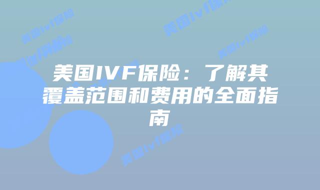 美国IVF保险：了解其覆盖范围和费用的全面指南