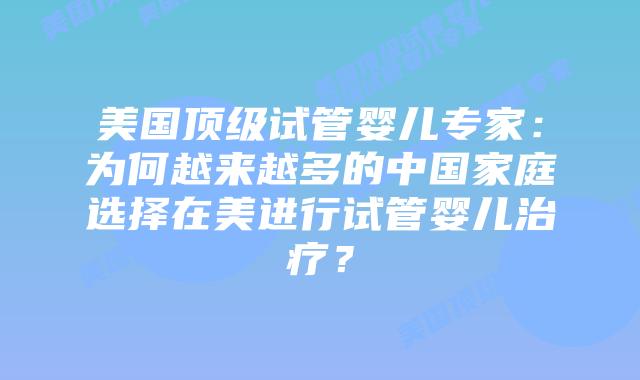 美国顶级试管婴儿专家：为何越来越多的中国家庭选择在美进行试管婴儿治疗？