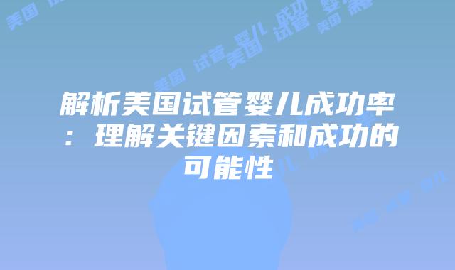 解析美国试管婴儿成功率：理解关键因素和成功的可能性