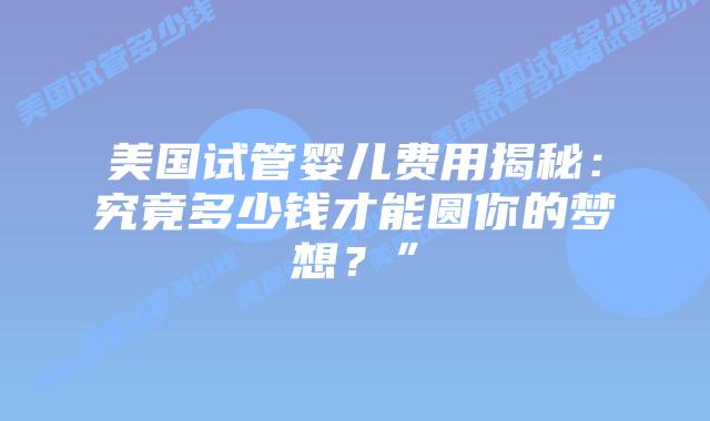 美国试管婴儿费用揭秘:究竟多少钱才能圆你的梦想?”