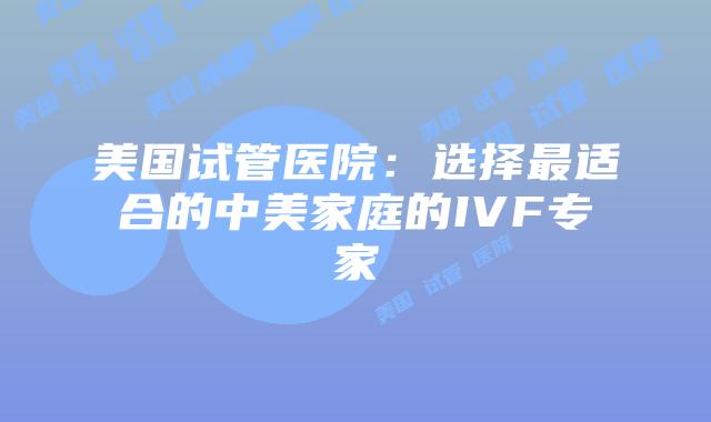 美国试管医院：选择最适合的中美家庭的IVF专家
