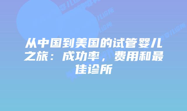 从中国到美国的试管婴儿之旅:成功率,费用和最佳诊所